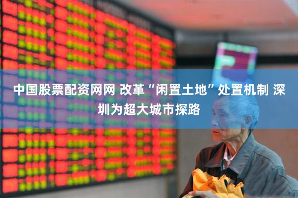 中国股票配资网网 改革“闲置土地”处置机制 深圳为超大城市探路