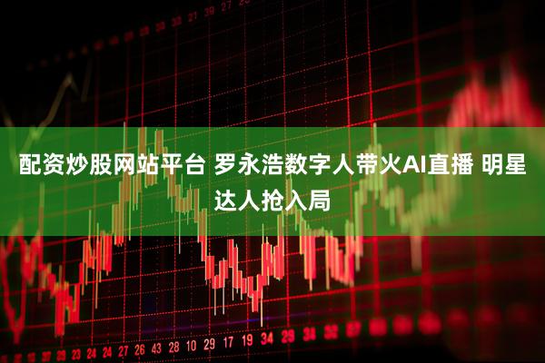 配资炒股网站平台 罗永浩数字人带火AI直播 明星达人抢入局