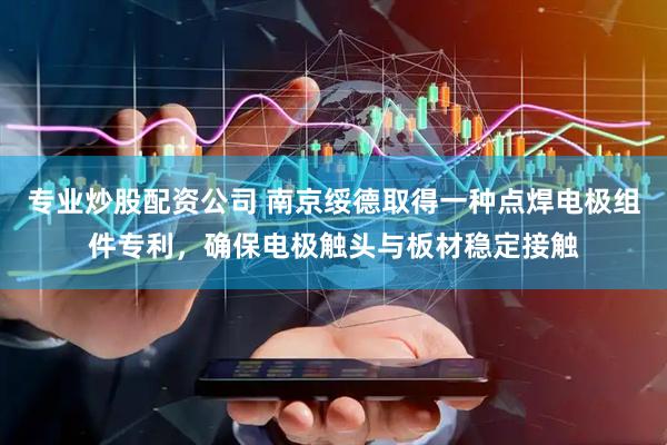专业炒股配资公司 南京绥德取得一种点焊电极组件专利，确保电极触头与板材稳定接触