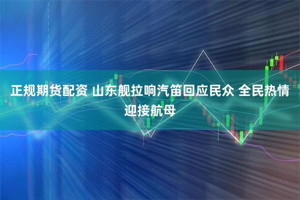 正规期货配资 山东舰拉响汽笛回应民众 全民热情迎接航母