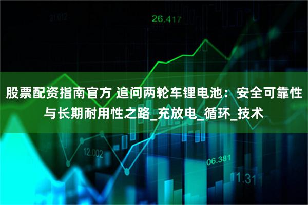 股票配资指南官方 追问两轮车锂电池：安全可靠性与长期耐用性之路_充放电_循环_技术