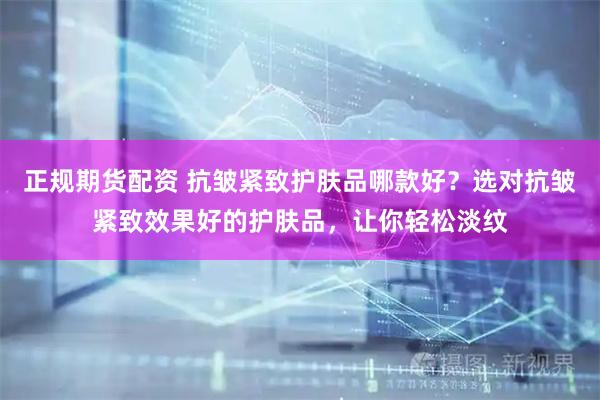 正规期货配资 抗皱紧致护肤品哪款好？选对抗皱紧致效果好的护肤品，让你轻松淡纹