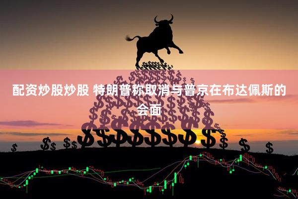 配资炒股炒股 特朗普称取消与普京在布达佩斯的会面