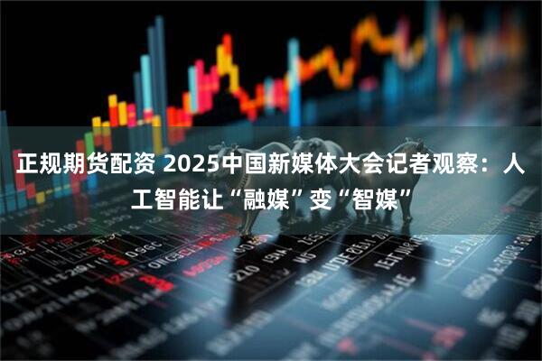 正规期货配资 2025中国新媒体大会记者观察：人工智能让“融媒”变“智媒”