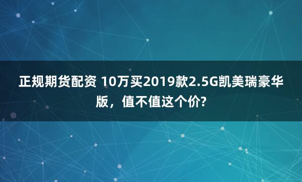 正规期货配资 10万买2019款2.5G凯美瑞豪华版，值不值这个价?
